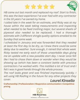5-star customer review by Laurel Kinsella - HB came out last month and replaced my roof. Start to finish, this was the best experience I’ve ever had with any contractor in the 10 years I’ve owned my home. I called late in the week for an estimate, and Ricky was at my house within the week taking measurements and inspecting what needed to be fixed (nothing major, but several sheets of plywood also needed to be replaced). I had a thorough estimate with 3 different shingle quality options emailed to me Sunday that same week. I scheduled in January and was forwarded that they needed at least the first day to be dry, so I knew there could be some delay due to weather. Sure enough, it rained that whole week. Ricky texted me early each of those unworkable days giving me an update with a new possible start day. I never once felt like I had to chase them down or wonder when they would be showing up (which has been a constant battle with previous contractors I’ve worked with). This instilled a lot of trust and I felt I was in good hands through the whole process. The roof looks great and was finished impressively quickly. I will using HB Roofing in the future for any other projects they cover.