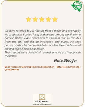 5-star review by customer Nate Steoger - We were referred to HB Roofing from a friend and are happy we used them. I called Ricky and he was already working on a home in Bellevue and drove over to us in less than 20 minutes from the call and did an inspection and quote. He took photos of what he recommended should be fixed and showed me and explained his inspection.  Their repairs were done within a week and we are happy with the result.