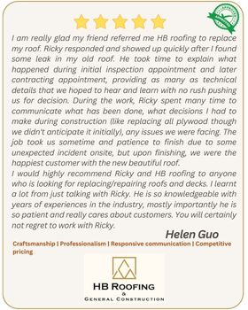 5-star review by customer Helen Guo - I am really glad my friend referred me HB roofing to replace my roof. Ricky responded and showed up quickly after I found some leak in my old roof. He took time to explain what happened during initial inspection appointment and later contracting appointment, providing as many as technical details that we hoped to hear and learn with no rush pushing us for decision. During the work, Ricky spent many time to communicate what has been done, what decisions I had to make during construction (like replacing all plywood though we didn't anticipate it initially), any issues we were facing. The job took us sometime and patience to finish due to some unexpected incident onsite, but upon finishing, we were the happiest customer with the new beautiful roof. I would highly recommend Ricky and HB roofing to anyone who is looking for replacing/repairing roofs and decks. I learnt a lot from just talking with Ricky. He is so knowledgeable with years of experiences in the industry, mostly importantly he is so patient and really cares about customers. You will certainly not regret to work with Ricky.
